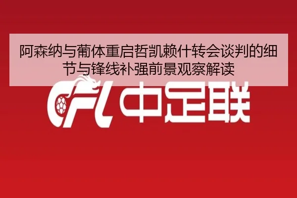 阿森纳与葡体重启哲凯赖什转会谈判的细节与锋线补强前景观察解读（kaiyun）